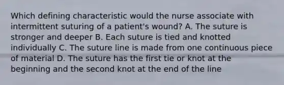 Which defining characteristic would the nurse associate with intermittent suturing of a patient's wound? A. The suture is stronger and deeper B. Each suture is tied and knotted individually C. The suture line is made from one continuous piece of material D. The suture has the first tie or knot at the beginning and the second knot at the end of the line