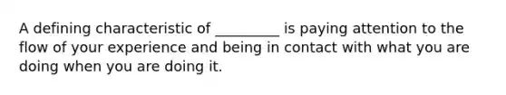 A defining characteristic of _________ is paying attention to the flow of your experience and being in contact with what you are doing when you are doing it.