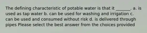 The defining characteristic of potable water is that it _______. a. is used as tap water b. can be used for washing and irrigation c. can be used and consumed without risk d. is delivered through pipes Please select the best answer from the choices provided