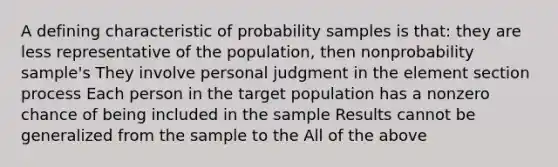 A defining characteristic of probability samples is that: they are less representative of the population, then nonprobability sample's They involve personal judgment in the element section process Each person in the target population has a nonzero chance of being included in the sample Results cannot be generalized from the sample to the All of the above