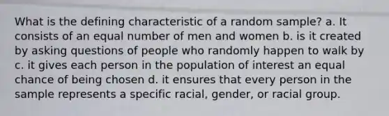 What is the defining characteristic of a random sample? a. It consists of an equal number of men and women b. is it created by asking questions of people who randomly happen to walk by c. it gives each person in the population of interest an equal chance of being chosen d. it ensures that every person in the sample represents a specific racial, gender, or racial group.