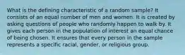 What is the defining characteristic of a random sample? It consists of an equal number of men and women. It is created by asking questions of people who randomly happen to walk by. It gives each person in the population of interest an equal chance of being chosen. It ensures that every person in the sample represents a specific racial, gender, or religious group.