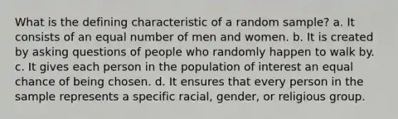 What is the defining characteristic of a random sample? a. It consists of an equal number of men and women. b. It is created by asking questions of people who randomly happen to walk by. c. It gives each person in the population of interest an equal chance of being chosen. d. It ensures that every person in the sample represents a specific racial, gender, or religious group.