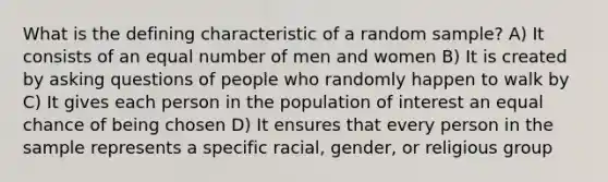 What is the defining characteristic of a random sample? A) It consists of an equal number of men and women B) It is created by <a href='https://www.questionai.com/knowledge/kcqzz1sAJu-asking-questions' class='anchor-knowledge'>asking questions</a> of people who randomly happen to walk by C) It gives each person in the population of interest an equal chance of being chosen D) It ensures that every person in the sample represents a specific racial, gender, or religious group