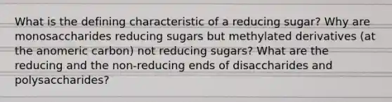 What is the defining characteristic of a reducing sugar? Why are monosaccharides reducing sugars but methylated derivatives (at the anomeric carbon) not reducing sugars? What are the reducing and the non-reducing ends of disaccharides and polysaccharides?