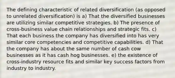 The defining characteristic of related diversification (as opposed to unrelated diversification) is a) That the diversified businesses are utilizing similar competitive strategies. b) The presence of cross-business value chain relationships and strategic fits. c) That each business the company has diversified into has very similar core competencies and competitive capabilities. d) That the company has about the same number of cash cow businesses as it has cash hog businesses. e) the existence of cross-industry resource fits and similar key success factors from industry to industry.