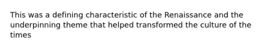 This was a defining characteristic of the Renaissance and the underpinning theme that helped transformed the culture of the times