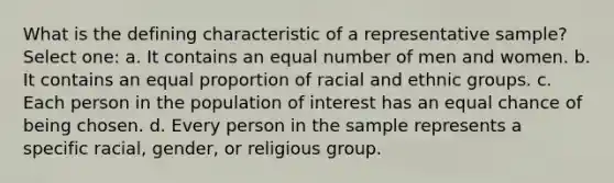 What is the defining characteristic of a representative sample? Select one: a. It contains an equal number of men and women. b. It contains an equal proportion of racial and ethnic groups. c. Each person in the population of interest has an equal chance of being chosen. d. Every person in the sample represents a specific racial, gender, or religious group.