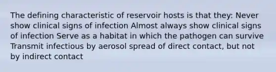 The defining characteristic of reservoir hosts is that they: Never show clinical signs of infection Almost always show clinical signs of infection Serve as a habitat in which the pathogen can survive Transmit infectious by aerosol spread of direct contact, but not by indirect contact