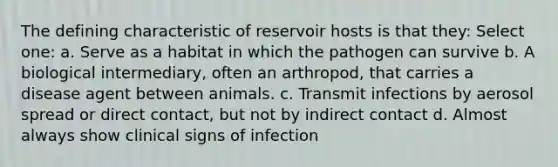 The defining characteristic of reservoir hosts is that they: Select one: a. Serve as a habitat in which the pathogen can survive b. A biological intermediary, often an arthropod, that carries a disease agent between animals. c. Transmit infections by aerosol spread or direct contact, but not by indirect contact d. Almost always show clinical signs of infection