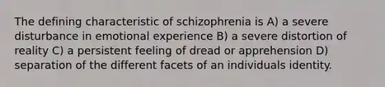 The defining characteristic of schizophrenia is A) a severe disturbance in emotional experience B) a severe distortion of reality C) a persistent feeling of dread or apprehension D) separation of the different facets of an individuals identity.