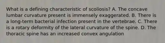 What is a defining characteristic of scoliosis? A. The concave lumbar curvature present is immensely exaggerated. B. There is a long-term bacterial infection present in the vertebrae. C. There is a rotary deformity of the lateral curvature of the spine. D. The thoracic spine has an increased convex angulation