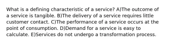 What is a defining characteristic of a service? A)The outcome of a service is tangible. B)The delivery of a service requires little customer contact. C)The performance of a service occurs at the point of consumption. D)Demand for a service is easy to calculate. E)Services do not undergo a transformation process.