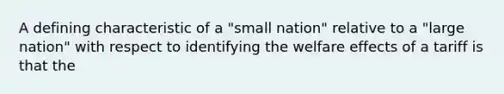 A defining characteristic of a "small nation" relative to a "large nation" with respect to identifying the welfare effects of a tariff is that the