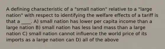 A defining characteristic of a "small nation" relative to a "large nation" with respect to identifying the welfare effects of a tariff is that a ____. A) small nation has lower per capita income than a large nation B) small nation has less land mass than a large nation C) small nation cannot influence the world price of its imports as a large nation can D) all of the above