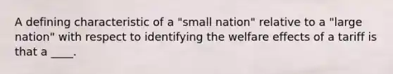 A defining characteristic of a "small nation" relative to a "large nation" with respect to identifying the welfare effects of a tariff is that a ____.