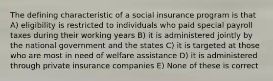 The defining characteristic of a social insurance program is that A) eligibility is restricted to individuals who paid special payroll taxes during their working years B) it is administered jointly by the national government and the states C) it is targeted at those who are most in need of welfare assistance D) it is administered through private insurance companies E) None of these is correct