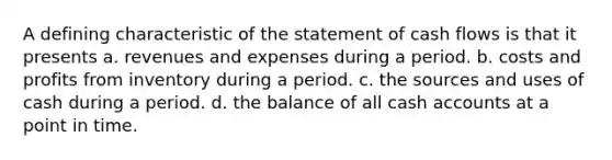 A defining characteristic of the statement of cash flows is that it presents a. revenues and expenses during a period. b. costs and profits from inventory during a period. c. the sources and uses of cash during a period. d. the balance of all cash accounts at a point in time.