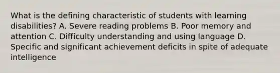 What is the defining characteristic of students with learning disabilities? A. Severe reading problems B. Poor memory and attention C. Difficulty understanding and using language D. Specific and significant achievement deficits in spite of adequate intelligence