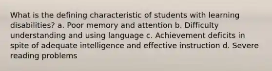 What is the defining characteristic of students with learning disabilities? a. Poor memory and attention b. Difficulty understanding and using language c. Achievement deficits in spite of adequate intelligence and effective instruction d. Severe reading problems