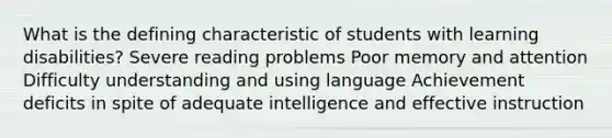 What is the defining characteristic of students with learning disabilities? Severe reading problems Poor memory and attention Difficulty understanding and using language Achievement deficits in spite of adequate intelligence and effective instruction