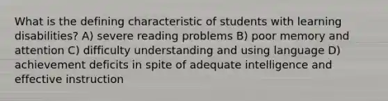 What is the defining characteristic of students with learning disabilities? A) severe reading problems B) poor memory and attention C) difficulty understanding and using language D) achievement deficits in spite of adequate intelligence and effective instruction