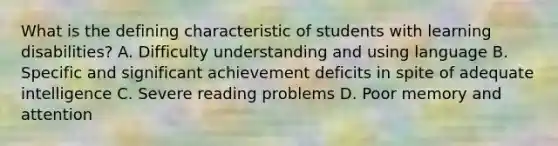 What is the defining characteristic of students with learning disabilities? A. Difficulty understanding and using language B. Specific and significant achievement deficits in spite of adequate intelligence C. Severe reading problems D. Poor memory and attention