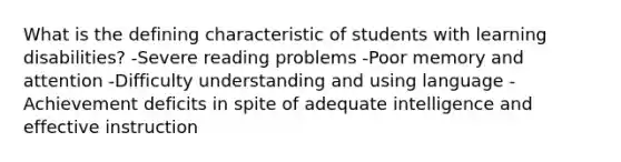 What is the defining characteristic of students with learning disabilities? -Severe reading problems -Poor memory and attention -Difficulty understanding and using language -Achievement deficits in spite of adequate intelligence and effective instruction