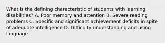 What is the defining characteristic of students with learning disabilities? A. Poor memory and attention B. Severe reading problems C. Specific and significant achievement deficits in spite of adequate intelligence D. Difficulty understanding and using language