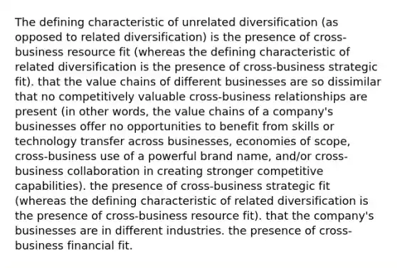 The defining characteristic of unrelated diversification (as opposed to related diversification) is the presence of cross-business resource fit (whereas the defining characteristic of related diversification is the presence of cross-business strategic fit). that the value chains of different businesses are so dissimilar that no competitively valuable cross-business relationships are present (in other words, the value chains of a company's businesses offer no opportunities to benefit from skills or technology transfer across businesses, economies of scope, cross-business use of a powerful brand name, and/or cross-business collaboration in creating stronger competitive capabilities). the presence of cross-business strategic fit (whereas the defining characteristic of related diversification is the presence of cross-business resource fit). that the company's businesses are in different industries. the presence of cross-business financial fit.