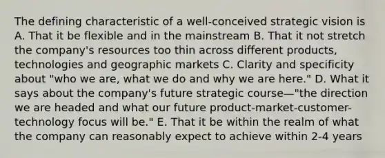 The defining characteristic of a well-conceived strategic vision is A. That it be flexible and in the mainstream B. That it not stretch the company's resources too thin across different products, technologies and geographic markets C. Clarity and specificity about "who we are, what we do and why we are here." D. What it says about the company's future strategic course—"the direction we are headed and what our future product-market-customer-technology focus will be." E. That it be within the realm of what the company can reasonably expect to achieve within 2-4 years