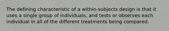 The defining characteristic of a within-subjects design is that it uses a single group of individuals, and tests or observes each individual in all of the different treatments being compared.