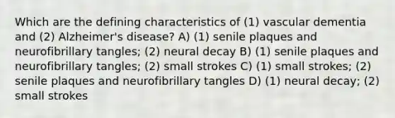 Which are the defining characteristics of (1) vascular dementia and (2) Alzheimer's disease? A) (1) senile plaques and neurofibrillary tangles; (2) neural decay B) (1) senile plaques and neurofibrillary tangles; (2) small strokes C) (1) small strokes; (2) senile plaques and neurofibrillary tangles D) (1) neural decay; (2) small strokes