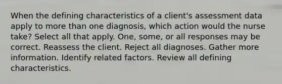 When the defining characteristics of a client's assessment data apply to <a href='https://www.questionai.com/knowledge/keWHlEPx42-more-than' class='anchor-knowledge'>more than</a> one diagnosis, which action would the nurse take? Select all that apply. One, some, or all responses may be correct. Reassess the client. Reject all diagnoses. Gather more information. Identify related factors. Review all defining characteristics.