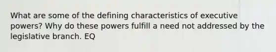 What are some of the defining characteristics of executive powers? Why do these powers fulfill a need not addressed by the legislative branch. EQ