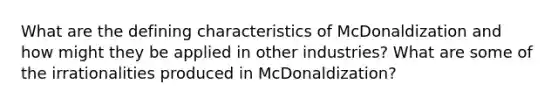 What are the defining characteristics of McDonaldization and how might they be applied in other industries? What are some of the irrationalities produced in McDonaldization?