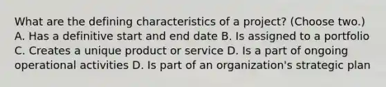 What are the defining characteristics of a project? (Choose two.) A. Has a definitive start and end date B. Is assigned to a portfolio C. Creates a unique product or service D. Is a part of ongoing operational activities D. Is part of an organization's strategic plan