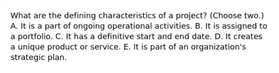 What are the defining characteristics of a project? (Choose two.) A. It is a part of ongoing operational activities. B. It is assigned to a portfolio. C. It has a definitive start and end date. D. It creates a unique product or service. E. It is part of an organization's strategic plan.