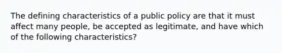 The defining characteristics of a public policy are that it must affect many people, be accepted as legitimate, and have which of the following characteristics?