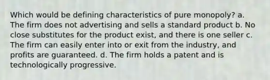 Which would be defining characteristics of pure monopoly? a. The firm does not advertising and sells a standard product b. No close substitutes for the product exist, and there is one seller c. The firm can easily enter into or exit from the industry, and profits are guaranteed. d. The firm holds a patent and is technologically progressive.