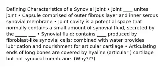 Defining Characteristics of a Synovial Joint • Joint ____ unites joint • Capsule comprised of outer fibrous layer and inner serous synovial membrane • Joint cavity is a potential space that normally contains a small amount of synovial fluid, secreted by the _____ ___ • Synovial fluid: contains ____ produced by fibroblast-like synovial cells; combined with water provides lubrication and nourishment for articular cartilage • Articulating ends of long bones are covered by hyaline (articular ) cartilage but not synovial membrane. (Why???)