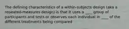 The defining characteristics of a within-subjects design (aka a repeated-measures design) is that It uses a ____ group of participants and tests or observes each individual in ____ of the different treatments being compared