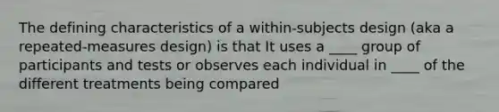 The defining characteristics of a within-subjects design (aka a repeated-measures design) is that It uses a ____ group of participants and tests or observes each individual in ____ of the different treatments being compared