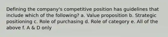 Defining the company's competitive position has guidelines that include which of the following? a. Value proposition b. Strategic positioning c. Role of purchasing d. Role of category e. All of the above f. A & D only