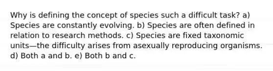 Why is defining the concept of species such a difficult task? a) Species are constantly evolving. b) Species are often defined in relation to research methods. c) Species are fixed taxonomic units—the difficulty arises from asexually reproducing organisms. d) Both a and b. e)​​ Both b and c.