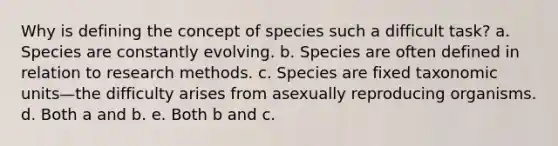 Why is defining the concept of species such a difficult task? a. Species are constantly evolving. b. Species are often defined in relation to research methods. c. Species are fixed taxonomic units—the difficulty arises from asexually reproducing organisms. d. Both a and b. e. Both b and c.