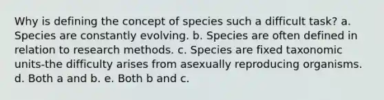 Why is defining the concept of species such a difficult task? a. Species are constantly evolving. b. Species are often defined in relation to research methods. c. Species are fixed taxonomic units-the difficulty arises from asexually reproducing organisms. d. Both a and b. e. Both b and c.