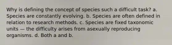 Why is defining the concept of species such a difficult task? a. Species are constantly evolving. b. Species are often defined in relation to research methods. c. Species are fixed taxonomic units — the difficulty arises from asexually reproducing organisms. d. Both a and b.