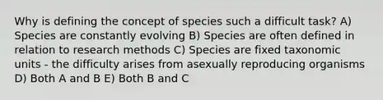 Why is defining the concept of species such a difficult task? A) Species are constantly evolving B) Species are often defined in relation to research methods C) Species are fixed taxonomic units - the difficulty arises from asexually reproducing organisms D) Both A and B E) Both B and C