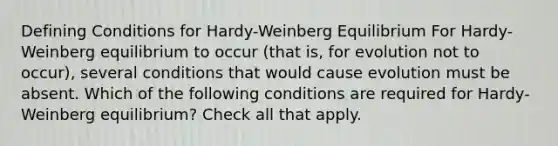 Defining Conditions for Hardy-Weinberg Equilibrium For Hardy-Weinberg equilibrium to occur (that is, for evolution not to occur), several conditions that would cause evolution must be absent. Which of the following conditions are required for Hardy-Weinberg equilibrium? Check all that apply.